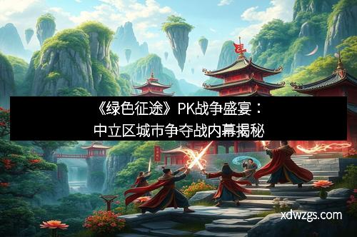 《绿色征途》PK战争盛宴：中立区城市争夺战内幕揭秘