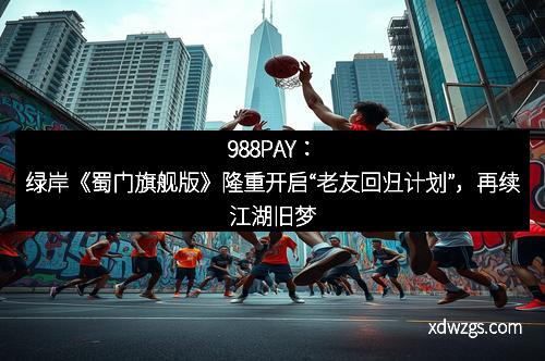 988PAY：绿岸《蜀门旗舰版》隆重开启“老友回归计划”，再续江湖旧梦