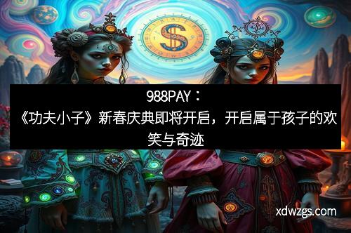 988PAY：《功夫小子》新春庆典即将开启，开启属于孩子的欢笑与奇迹